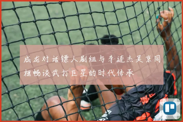 成龙对话镖人剧组与李连杰吴京同框畅谈武打巨星的时代传承