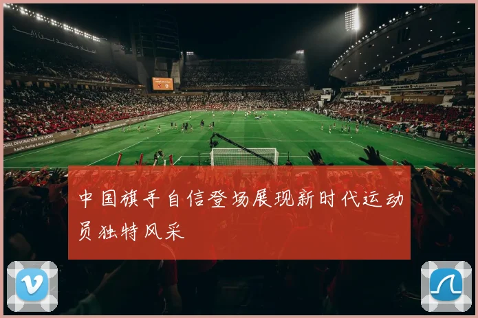 中国旗手自信登场展现新时代运动员独特风采