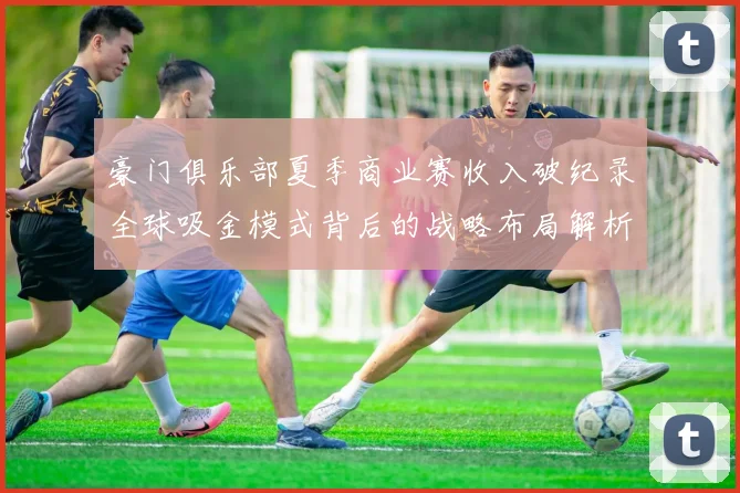 豪门俱乐部夏季商业赛收入破纪录全球吸金模式背后的战略布局解析