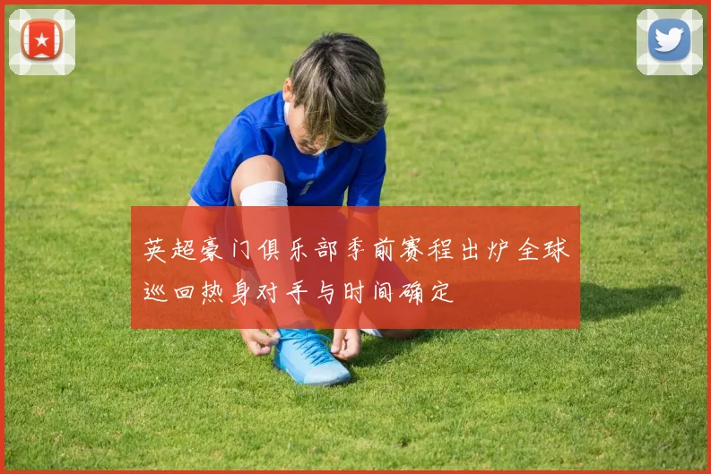 英超豪门俱乐部季前赛程出炉全球巡回热身对手与时间确定